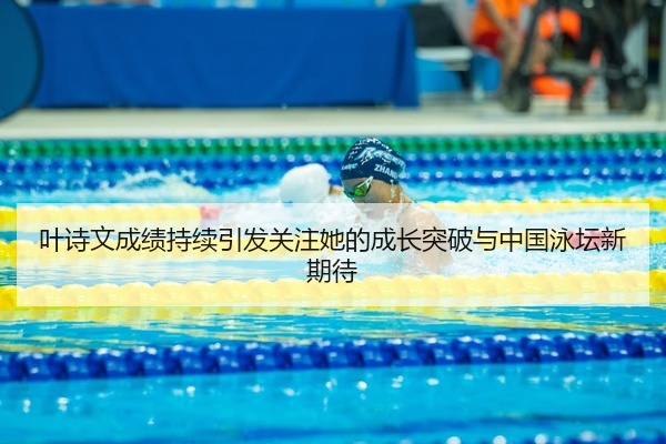 叶诗文成绩持续引发关注她的成长突破与中国泳坛新期待